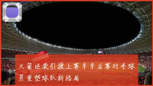火箭逆袭引援上赛季季后赛对手球员重塑球队新格局