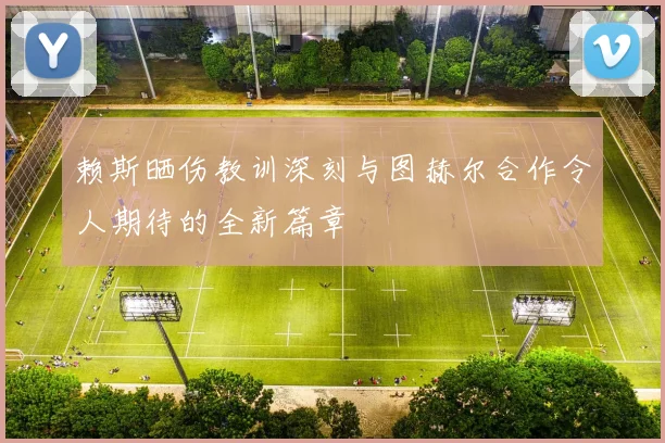 赖斯晒伤教训深刻与图赫尔合作令人期待的全新篇章
