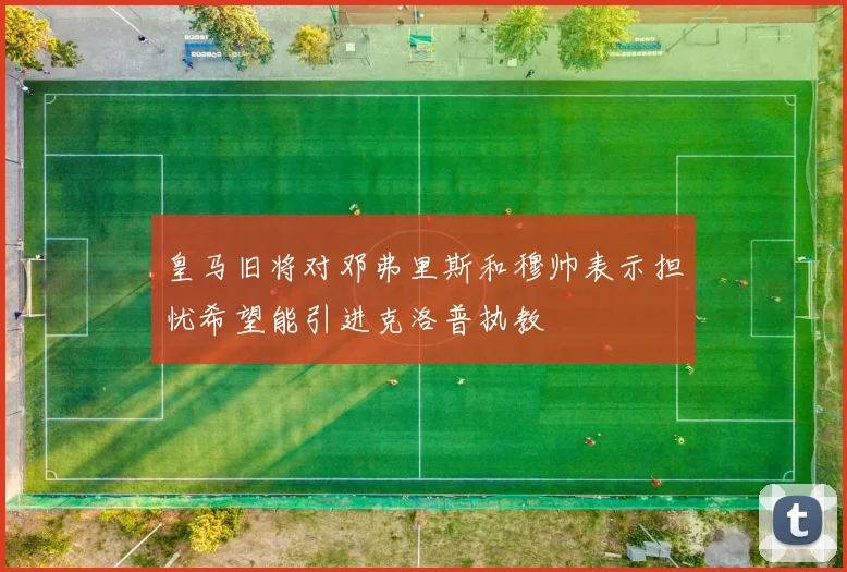 皇马旧将对邓弗里斯和穆帅表示担忧希望能引进克洛普执教