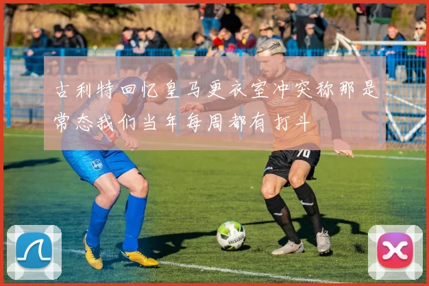 古利特回忆皇马更衣室冲突称那是常态我们当年每周都有打斗