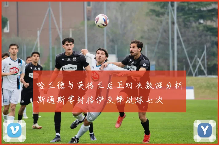 哈兰德与英格兰后卫对决数据分析斯通斯零封格伊交锋进球七次