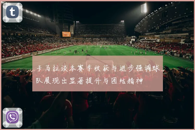卡马拉谈本赛季收获与进步强调球队展现出显著提升与团结精神