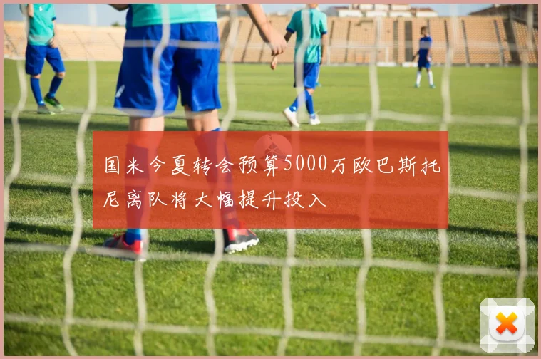 国米今夏转会预算5000万欧巴斯托尼离队将大幅提升投入