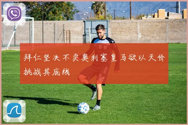 拜仁坚决不卖奥利塞皇马欲以天价挑战其底线