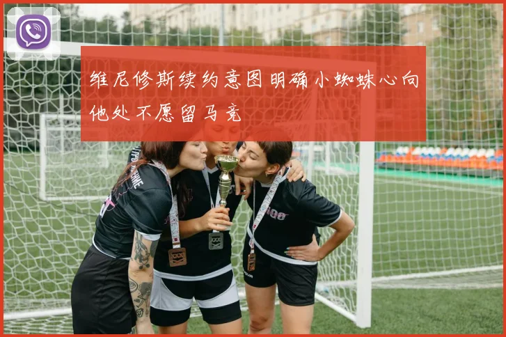维尼修斯续约意图明确小蜘蛛心向他处不愿留马竞