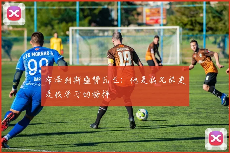 布泽利斯盛赞瓦兰：他是我兄弟更是我学习的榜样