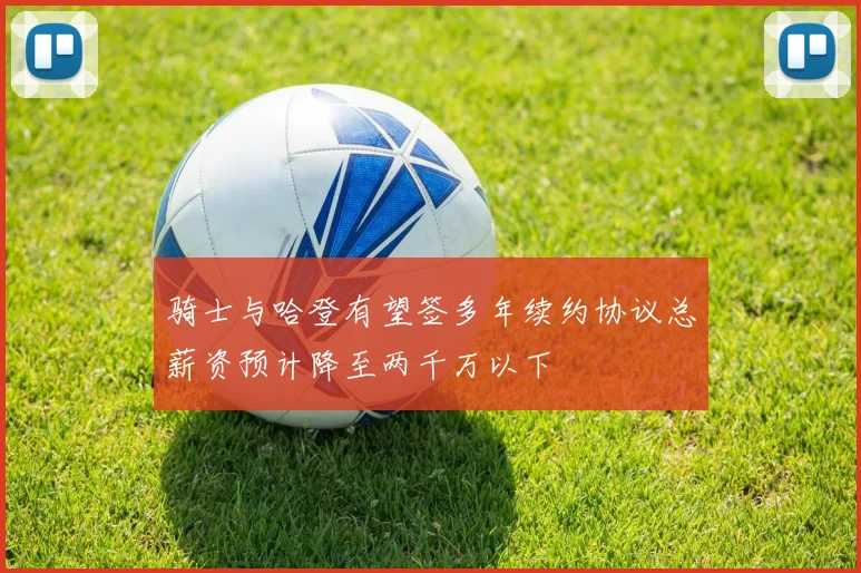 骑士与哈登有望签多年续约协议总薪资预计降至两千万以下