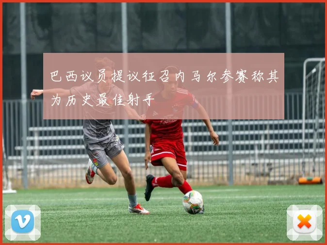 巴西议员提议征召内马尔参赛称其为历史最佳射手