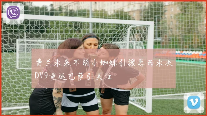 费兰未来不明小蜘蛛引援悬而未决DV9重返巴萨引关注