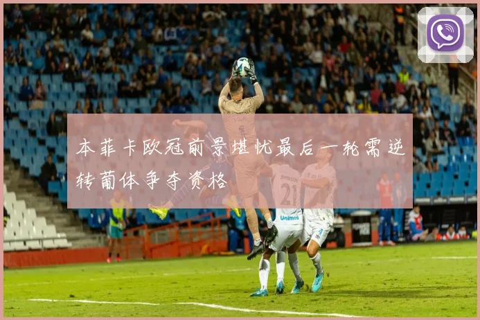 本菲卡欧冠前景堪忧最后一轮需逆转葡体争夺资格
